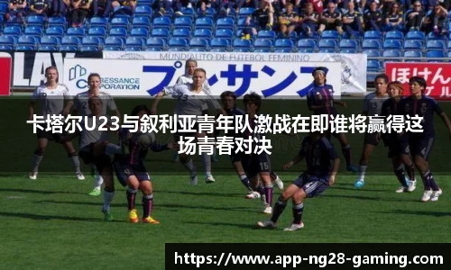 卡塔尔U23与叙利亚青年队激战在即谁将赢得这场青春对决
